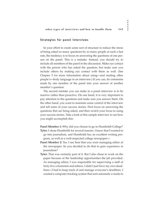 other types of inter views and how to handle them             141



S t ra t e g i e s fo r p a n e l i n t e r v i ews

   In your effort to create some sort of structure to reduce the stress
of being asked so many questions by so many people at such a fast
rate, the tendency is to focus on answering the questions of one per-
son on the panel. This is a mistake. Instead, you should try to
include all members of the panel in the discussion. Make eye contact
with the person who has asked the question, but make sure you
include others by making eye contact with them as well. (See
Chapter 5 for more information about using—and reading other
people’s—body language in an interview.) If you can, tie comments
made by one member of the panel into your answer of another
member’s question.
   The second mistake you can make in a panel interview is to be
reactive rather than proactive. On one hand, it is very important to
pay attention to the questions and make sure you answer them. On
the other hand, you want to maintain some control of the interview
and tell some of your success stories. First focus on answering the
questions that are being asked, and then switch your focus to using
your success stories. Take a look at this sample interview to see how
you might accomplish this:

Panel Member 1: Why did you choose to go to Humboldt College?
Tyler: I chose Humboldt for several reasons. I knew that I wanted to
  go into journalism, and Humboldt has an excellent writing pro-
  gram, as well as a well-respected college newspaper—
Panel Member 2: Yes. I see here that you were managing editor of
  the newspaper. So you decided to do that to gain experience in
  journalism?
Tyler: That was certainly part of it. But I also chose to work on the
  paper because of the leadership opportunities the job provided.
  As managing editor, I was responsible for supervising a staff of
  forty-five columnists and editors. I didn’t just have my own dead-
  lines—I had to keep track of and manage everyone’s deadlines. I
  created a computer tracking system that sent automatic e-mails to
 