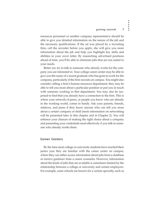 getting star ted      7

resources personnel or another company representative should be
able to give you detailed information on the nature of the job and
the necessary qualifications. If the ad was placed by a recruiting
firm, call the recruiter before you apply; she will give you more
information about the job and help you highlight key skills and
abilities in your cover letter. By researching advertised positions
ahead of time, you’ll be able to eliminate jobs that are not suited to
your needs.
   Better yet, try to talk to someone who already works for the com-
pany you are interested in. Your college career center may be able to
give you the name of a recent graduate who has gone to work for the
company, particularly if the firm recruits on campus. You might also
consider calling a firm’s human resources department; they may be
able to tell you more about a particular position or put you in touch
with someone working in that department. You may also be sur-
prised to find that you already have a connection to the firm. This is
where your network of peers, or people you know who are already
in the working world, comes in handy. Ask your parents, friends,
relatives, and peers if they know anyone who can tell you more
about a certain company or field (more information on networking
will be presented later in this chapter and in Chapter 2). You will
enhance your chances of making the right choice about a company
and presenting your credentials most effectively if you talk to some-
one who already works there.



C a re e r C e n t e rs

   By the time most college or university students have reached their
junior year they are familiar with the career center on campus,
where they can either access information about jobs from a database
or receive guidance from a career counselor. However, information
about the kinds of jobs that are available is sometimes limited by the
relationship between a college or university and certain employers.
For example, some schools are known for a certain specialty, such as
 