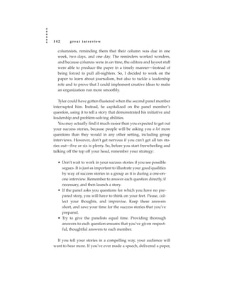 142       great interview

  columnists, reminding them that their column was due in one
  week, two days, and one day. The reminders worked wonders,
  and because columns were in on time, the editors and layout staff
  were able to produce the paper in a timely manner—instead of
  being forced to pull all-nighters. So, I decided to work on the
  paper to learn about journalism, but also to tackle a leadership
  role and to prove that I could implement creative ideas to make
  an organization run more smoothly.

   Tyler could have gotten flustered when the second panel member
interrupted him. Instead, he capitalized on the panel member’s
question, using it to tell a story that demonstrated his initiative and
leadership and problem-solving abilities.
   You may actually find it much easier than you expected to get out
your success stories, because people will be asking you a lot more
questions than they would in any other setting, including group
interviews. However, don’t get nervous if you can’t get all ten sto-
ries out—five or six is plenty. So, before you start freewheeling and
talking off the top off your head, remember your strategy:

  • Don’t wait to work in your success stories if you see possible
    segues. It is just as important to illustrate your good qualities
    by way of success stories in a group as it is during a one-on-
    one interview. Remember to answer each question directly, if
    necessary, and then launch a story.
  • If the panel asks you questions for which you have no pre-
    pared story, you will have to think on your feet. Pause, col-
    lect your thoughts, and improvise. Keep these answers
    short, and save your time for the success stories that you’ve
    prepared.
  • Try to give the panelists equal time. Providing thorough
    answers to each question ensures that you’ve given respect-
    ful, thoughtful answers to each member.

  If you tell your stories in a compelling way, your audience will
want to hear more. If you’ve ever made a speech, delivered a paper,
 