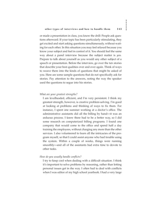 other types of inter views and how to handle them             143

or made a presentation in class, you know the drill: People ask ques-
tions afterward. If your topic has been particularly stimulating, they
get excited and start asking questions simultaneously, without wait-
ing for each other. In this situation you may feel relaxed because you
know your subject and feel in control of it. You should feel the same
way about a panel interview because the subject matter is you.
Prepare to talk about yourself as you would any other subject of a
speech or presentation. Before the interview, go over the ten stories
that describe your best qualities over and over again. Think of ways
to weave them into the kinds of questions that might be asked of
you. Here are some sample questions that do not specifically ask for
stories. Pay attention to the answers, noting the way the speaker
used the questions to segue into his stories.



What are your greatest strengths?
 I am levelheaded, efficient, and I’m very persistent. I think my
 greatest strength, however, is creative problem-solving. I’m good
 at looking at problems and thinking of ways to fix them. For
 instance, I spent one summer working at a doctor’s office. The
 administrative assistants did all the billing by hand—it was an
 arduous process. I knew there had to be a better way, so I did
 some research on computerized billing programs. I found one
 company that would come to the office and spend half a day
 training the employees, without charging any more than the other
 services. I also volunteered to learn all the intricacies of the pro-
 gram myself, so that I could assist anyone who had trouble using
 the system. Within a couple of weeks, things were running
 smoothly—and all of the assistants had extra time to devote to
 other tasks.

How do you usually handle conflicts?
  I try to keep cool when dealing with a difficult situation. I think
  it’s important to solve problems by reasoning, rather than letting
  personal issues get in the way. I often had to deal with conflicts
  when I was editor of my high school yearbook. I had a very large
 