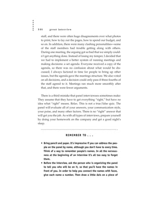 144       great interview

  staff, and there were often huge disagreements over what photos
  to print, how to lay out the pages, how to spend our budget, and
  so on. In addition, there were many clashing personalities—some
  of the staff members had trouble getting along with others.
  During one meeting, the arguing got so bad that we simply could-
  n’t get anything done. Instead of losing my temper, I decided that
  we had to implement a better system of running meetings and
  making decisions: a set agenda. Everyone received a copy of the
  agenda, so there was no confusion about what would be dis-
  cussed; I always factored in time for people to bring up other
  issues, but the agenda gave the meetings structure. We also voted
  on all decisions, and a decision could only pass if three-fourths of
  the staff agreed to it. Meetings ran much more smoothly after
  that, and there were fewer arguments.

   There is a third mistake that panel interviewees sometimes make:
They assume that they have to get everything “right,” but have no
idea what “right” means. Relax. This is not a true/false quiz. The
panel will evaluate all of your answers, your communication style,
your poise, and many other factors. There is no “right” answer that
will get you the job. As with all types of interviews, prepare yourself
by doing your homework on the company and get a good night’s
sleep.



                        R E M E M B E R TO . . .

  • Bring pencil and paper. It’s impressive if you can address the peo-
    ple on the panel by name, although you don’t have to every time.
    Think of a way to remember people’s names. In all the nervous-
    ness at the beginning of an interview it’s all too easy to forget
    them.
  • Before the interview, ask the person who is organizing the panel
    to tell you who will be on it, so that you’ll have the names in
    front of you. In order to help you connect the names with faces,
    give each name a number. Then draw a little dais on a piece of
 