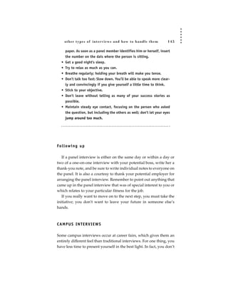 other types of inter views and how to handle them                145

       paper. As soon as a panel member identifies him or herself, insert
       the number on the dais where the person is sitting.
   •   Get a good night’s sleep.
   •   Try to relax as much as you can.
   •   Breathe regularly; holding your breath will make you tense.
   •   Don’t talk too fast: Slow down. You’ll be able to speak more clear-
       ly and convincingly if you give yourself a little time to think.
   •   Stick to your objective.
   •   Don’t leave without telling as many of your success stories as
       possible.
   • Maintain steady eye contact, focusing on the person who asked
     the question, but including the others as well; don’t let your eyes
     jump around too much.




Fo l l ow i n g u p

   If a panel interview is either on the same day or within a day or
two of a one-on-one interview with your potential boss, write her a
thank-you note, and be sure to write individual notes to everyone on
the panel. It is also a courtesy to thank your potential employer for
arranging the panel interview. Remember to point out anything that
came up in the panel interview that was of special interest to you or
which relates to your particular fitness for the job.
   If you really want to move on to the next step, you must take the
initiative; you don’t want to leave your future in someone else’s
hands.



CAMPUS INTERVIEWS

Some campus interviews occur at career fairs, which gives them an
entirely different feel than traditional interviews. For one thing, you
have less time to present yourself in the best light. In fact, you don’t
 