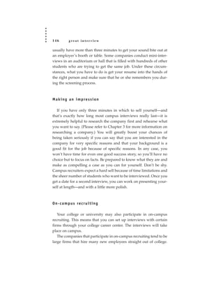 146         great interview

usually have more than three minutes to get your sound bite out at
an employer’s booth or table. Some companies conduct mini-inter-
views in an auditorium or hall that is filled with hundreds of other
students who are trying to get the same job. Under these circum-
stances, what you have to do is get your resume into the hands of
the right person and make sure that he or she remembers you dur-
ing the screening process.



M a k i n g a n i m p re s s i o n

   If you have only three minutes in which to sell yourself—and
that’s exactly how long most campus interviews really last—it is
extremely helpful to research the company first and rehearse what
you want to say. (Please refer to Chapter 3 for more information on
researching a company.) You will greatly boost your chances of
being taken seriously if you can say that you are interested in the
company for very specific reasons and that your background is a
good fit for the job because of specific reasons. In any case, you
won’t have time for even one good success story, so you’ll have no
choice but to focus on facts. Be prepared to know what they are and
make as compelling a case as you can for yourself. Don’t be shy.
Campus recruiters expect a hard sell because of time limitations and
the sheer number of students who want to be interviewed. Once you
get a date for a second interview, you can work on presenting your-
self at length—and with a little more polish.



O n - c a m p u s re c r u i t i n g

   Your college or university may also participate in on-campus
recruiting. This means that you can set up interviews with certain
firms through your college career center. The interviews will take
place on campus.
   The companies that participate in on-campus recruiting tend to be
large firms that hire many new employees straight out of college.
 