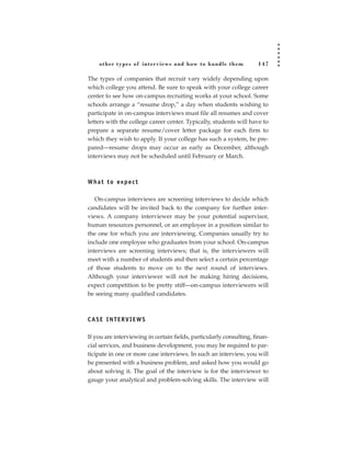 other types of inter views and how to handle them               147

The types of companies that recruit vary widely depending upon
which college you attend. Be sure to speak with your college career
center to see how on-campus recruiting works at your school. Some
schools arrange a “resume drop,” a day when students wishing to
participate in on-campus interviews must file all resumes and cover
letters with the college career center. Typically, students will have to
prepare a separate resume/cover letter package for each firm to
which they wish to apply. If your college has such a system, be pre-
pared—resume drops may occur as early as December, although
interviews may not be scheduled until February or March.



W h a t t o ex p e c t

   On-campus interviews are screening interviews to decide which
candidates will be invited back to the company for further inter-
views. A company interviewer may be your potential supervisor,
human resources personnel, or an employee in a position similar to
the one for which you are interviewing. Companies usually try to
include one employee who graduates from your school. On-campus
interviews are screening interviews; that is, the interviewers will
meet with a number of students and then select a certain percentage
of those students to move on to the next round of interviews.
Although your interviewer will not be making hiring decisions,
expect competition to be pretty stiff—on-campus interviewers will
be seeing many qualified candidates.



CASE INTERVIEWS

If you are interviewing in certain fields, particularly consulting, finan-
cial services, and business development, you may be required to par-
ticipate in one or more case interviews. In such an interview, you will
be presented with a business problem, and asked how you would go
about solving it. The goal of the interview is for the interviewer to
gauge your analytical and problem-solving skills. The interview will
 