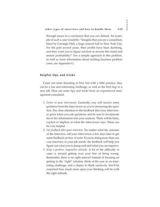 other types of inter views and how to handle them               149

      through issues to a conclusion that you can defend. An exam-
      ple of such a case would be: “Imagine that you are a consultant,
      hired by Carnegie Hall, a large concert hall in New York City.
      For the past several years, their profits have been declining,
      and they want you to figure out how to reverse this trend and
      restore profitability?” For a sample approach to this problem,
      as well as more information about tackling business problem
      cases, see Appendix G.



H e l pf u l t i p s a n d t r i c ks

  Cases can seem daunting at first, but with a little practice, they
can be a fun and interesting challenge, as well as the first step to a
new job. Here are some tips and tricks from an experienced man-
agement consultant.

   1. Listen to your interviewer. Generally, you will receive some
      guidance from the interviewer as you’re answering the ques-
      tion. Pay close attention to the feedback that your interview-
      er gives when you ask questions, and be sure to incorporate
      his or her information into your analysis. There will be hints,
      explicit or implicit, in what the interviewer says. These can
      be very helpful.
   2. Get feedback after your interview. No matter what the outcome
      of the interview, call your interviewer a few days later to get
      some feedback on how it went. If you’re doing more than one
      case interview in your job search, the feedback will help you
      figure out what you’re doing well and what you can improve.
   3. Keep a positive, inquisitive attitude. A lot of the difficulty in
      cases is around getting over your fear of being wrong.
      Remember, there is no right answer! Instead of focusing on
      getting to the “right” solution, think of the case as an inter-
      esting challenge, and a chance to think creatively. You’ll be
      surprised how much more open your thinking will be with
      the right attitude.
 