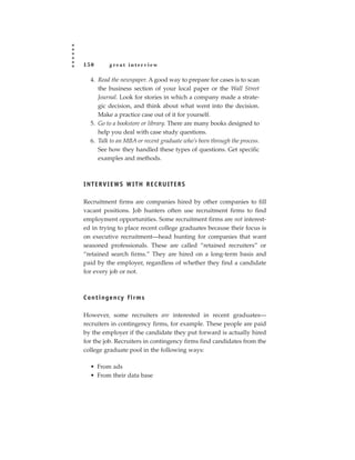 150         great interview

   4. Read the newspaper. A good way to prepare for cases is to scan
      the business section of your local paper or the Wall Street
      Journal. Look for stories in which a company made a strate-
      gic decision, and think about what went into the decision.
      Make a practice case out of it for yourself.
   5. Go to a bookstore or library. There are many books designed to
      help you deal with case study questions.
   6. Talk to an MBA or recent graduate who’s been through the process.
      See how they handled these types of questions. Get specific
      examples and methods.



INTERVIEWS WITH RECRUITERS

Recruitment firms are companies hired by other companies to fill
vacant positions. Job hunters often use recruitment firms to find
employment opportunities. Some recruitment firms are not interest-
ed in trying to place recent college graduates because their focus is
on executive recruitment—head hunting for companies that want
seasoned professionals. These are called “retained recruiters” or
“retained search firms.” They are hired on a long-term basis and
paid by the employer, regardless of whether they find a candidate
for every job or not.



C o n t i n g e n cy f i r m s

However, some recruiters are interested in recent graduates—
recruiters in contingency firms, for example. These people are paid
by the employer if the candidate they put forward is actually hired
for the job. Recruiters in contingency firms find candidates from the
college graduate pool in the following ways:

   • From ads
   • From their data base
 