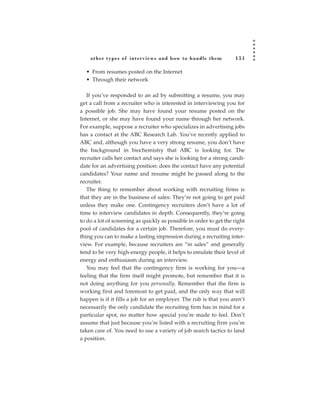 other types of inter views and how to handle them               151

  • From resumes posted on the Internet
  • Through their network

   If you’ve responded to an ad by submitting a resume, you may
get a call from a recruiter who is interested in interviewing you for
a possible job. She may have found your resume posted on the
Internet, or she may have found your name through her network.
For example, suppose a recruiter who specializes in advertising jobs
has a contact at the ABC Research Lab. You’ve recently applied to
ABC and, although you have a very strong resume, you don’t have
the background in biochemistry that ABC is looking for. The
recruiter calls her contact and says she is looking for a strong candi-
date for an advertising position: does the contact have any potential
candidates? Your name and resume might be passed along to the
recruiter.
   The thing to remember about working with recruiting firms is
that they are in the business of sales: They’re not going to get paid
unless they make one. Contingency recruiters don’t have a lot of
time to interview candidates in depth. Consequently, they’re going
to do a lot of screening as quickly as possible in order to get the right
pool of candidates for a certain job. Therefore, you must do every-
thing you can to make a lasting impression during a recruiting inter-
view. For example, because recruiters are “in sales” and generally
tend to be very high-energy people, it helps to emulate their level of
energy and enthusiasm during an interview.
   You may feel that the contingency firm is working for you—a
feeling that the firm itself might promote, but remember that it is
not doing anything for you personally. Remember that the firm is
working first and foremost to get paid, and the only way that will
happen is if it fills a job for an employer. The rub is that you aren’t
necessarily the only candidate the recruiting firm has in mind for a
particular spot, no matter how special you’re made to feel. Don’t
assume that just because you’re listed with a recruiting firm you’re
taken care of. You need to use a variety of job search tactics to land
a position.
 