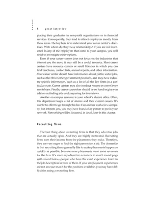 8      great interview

placing their graduates in non-profit organizations or in financial
services. Consequently, they tend to attract employers mostly from
those areas. The key here is to understand your career center’s objec-
tives. With whom do they have relationships? If you are not inter-
ested in any of the employers that come to your campus, you will
need to investigate other options.
   Even if your career center does not focus on the industries that
interest you the most, it may still be a useful resource. Most career
centers have resource centers or small libraries in which you can
find brochures, contact lists, annual reports, and other information.
Your career center should have information about public sector jobs,
such as the FBI or other government positions, and may have indus-
try-specific information, such as a list of all the law firms in a par-
ticular state. Career centers may also conduct resume or cover letter
workshops. Finally, career counselors should be on hand to give you
advice on finding jobs and preparing for interviews.
   Another on-campus resource is your school’s alumni office. Often,
this department keeps a list of alumni and their current careers. It’s
worth the effort to go through this list. If an alumna works for a compa-
ny that interests you, you may have found a key person to put in your
network. Networking will be discussed, in detail, later in this chapter.



Recruiting firms

    The best thing about recruiting firms is that they advertise jobs
that are actually open. And they are highly motivated. Recruiting
firms earn their income from the placements they make. Therefore,
they are very eager to find the right person for a job. The downside
is that recruiting firms generally like to make placements happen as
quickly as possible, because more placements mean more revenues
for the firm. It’s more expedient for recruiters to match round pegs
with round holes—people who have the exact experience listed in
the job description in front of them. If your employment experiences
are not an exact match for the positions available, you may have dif-
ficulties using a recruiting firm.
 