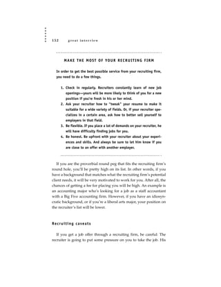 152          great interview




         M A K E T H E M O S T O F YO U R R E C R U I T I N G F I R M

   In order to get the best possible service from your recruiting firm,
   you need to do a few things.


       1. Check in regularly. Recruiters constantly learn of new job
          openings—yours will be more likely to think of you for a new
          position if you’re fresh in his or her mind.
       2. Ask your recruiter how to “tweak” your resume to make it
          suitable for a wide variety of fields. Or, if your recruiter spe-
          cializes in a certain area, ask how to better sell yourself to
          employers in that field.
       3. Be flexible. If you place a lot of demands on your recruiter, he
          will have difficulty finding jobs for you.
       4. Be honest. Be upfront with your recruiter about your experi-
          ences and skills. And always be sure to let him know if you
          are close to an offer with another employer.



   If you are the proverbial round peg that fits the recruiting firm’s
round hole, you’ll be pretty high on its list. In other words, if you
have a background that matches what the recruiting firm’s potential
client needs, it will be very motivated to work for you. After all, the
chances of getting a fee for placing you will be high. An example is
an accounting major who’s looking for a job as a staff accountant
with a Big Five accounting firm. However, if you have an idiosyn-
cratic background, or if you’re a liberal arts major, your position on
the recruiter’s list will be lower.



R e c r u i t i n g c a ve a t s

   If you get a job offer through a recruiting firm, be careful: The
recruiter is going to put some pressure on you to take the job. His
 