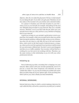 other types of inter views and how to handle them              153

objective, after all, is to make the placement. He has a vested interest
in your taking the job—if you take it, he gets paid. Therefore, do not
rely solely on the recruiter to be your mentor and co-decision maker.
   As a person in business you will need recruiters in your life—
when you’re in your first job, for example, and looking for the next
one. Definitely keep recruiters in your network. They are a valuable
resource. Therefore, even if you don’t take the job, make sure your
recruiter knows that you value and have every intention of keeping
him in your network.
   A good way to keep in your recruiter’s good graces is not to sur-
prise him. For example, while your recruiter knows that you will be
interviewing for positions without his help, he has no way of know-
ing when you are close to a job offer. Be sure to let your recruiter
know when you’re in the final round of interviewing at a compa-
ny—that way, he won’t be surprised if you turn down a job he found
for you and accept a different job. You don’t want to just disappear
into thin air as a viable candidate. Your recruiter will feel that he is
working for you, but you’re not working with him. Therefore, use
the same courtesy in this relationship as you do with your entire
professional network.



Fo l l ow i n g u p

   Part of following up with a recruiting firm is keeping it in your
network. Make contact with your recruiter periodically, even if it’s
just for a casual chat. Some businesses and industries are more
volatile than others—so you may be looking for another job sooner
than you think. Keep all of your options open. If the recruiting firm
finds a job for you, send a thank-you note immediately.



INTERNAL INTERVIEWS

Internal interviews, those in which a current employee interviews for
a job within his firm, will not be a concern for you until you’ve started
 