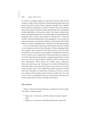 154        great interview

to work for a company. Before you get hired, however, look into the
company’s policy about employees answering job postings, because it
varies from place to place. Some companies actually have a bulletin
board where job openings are posted. Under the best circumstances
the company does not look for outside talent before it has investigated
all the possibilities of hiring from within. Very often, insiders know
about a job opening before it is even made public to other people in the
company. Like so many other aspects of business life, “word gets
around” before the official memos and postings do. If you work for a
large organization, or one that has offices in various parts of the United
States or overseas, it probably has a website for new job opportunities.
   If you are interested in pursuing a job that has become available
in your company, find out what the policy is before plunging ahead.
For example, some companies insist that you go to your boss first,
and tell him or her that you want to apply for another job, while oth-
ers do not have such a requirement. The second factor to consider is
your boss: Some bosses take pride in seeing the people they’ve hired
move up, even if it means that an employee will be moving out of
their department. These bosses are usually quite supportive.
However, some bosses see “moving on” as a form of disloyalty. It is
especially tricky to have this kind of boss if you interview for anoth-
er job and don’t get it. Your relationship will be somewhat strained
afterward. Therefore it is essential to evaluate your boss, as well as
the company policy, before interviewing for another job. You may
want to have a confidential interview with human resources per-
sonnel to get advice on how to handle the situation.



T h e p ro c e s s

   When it comes to internal interviews, employees in most compa-
nies follow a similar pattern:

   • Stage one: an interview with the human resources depart-
     ment
   • Stage two: an interview with the potential new supervisor
 