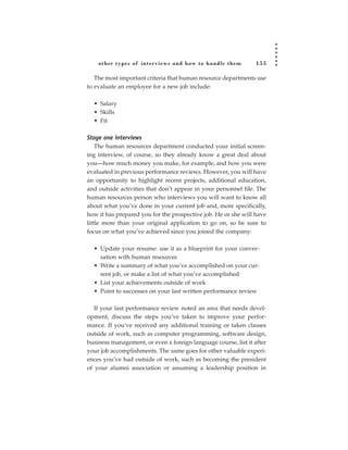 other types of inter views and how to handle them            155

   The most important criteria that human resource departments use
to evaluate an employee for a new job include:

  • Salary
  • Skills
  • Fit

Stage one interviews
    The human resources department conducted your initial screen-
ing interview, of course, so they already know a great deal about
you—how much money you make, for example, and how you were
evaluated in previous performance reviews. However, you will have
an opportunity to highlight recent projects, additional education,
and outside activities that don’t appear in your personnel file. The
human resources person who interviews you will want to know all
about what you’ve done in your current job and, more specifically,
how it has prepared you for the prospective job. He or she will have
little more than your original application to go on, so be sure to
focus on what you’ve achieved since you joined the company:

  • Update your resume: use it as a blueprint for your conver-
    sation with human resources
  • Write a summary of what you’ve accomplished on your cur-
    rent job, or make a list of what you’ve accomplished
  • List your achievements outside of work
  • Point to successes on your last written performance review

   If your last performance review noted an area that needs devel-
opment, discuss the steps you’ve taken to improve your perfor-
mance. If you’ve received any additional training or taken classes
outside of work, such as computer programming, software design,
business management, or even a foreign language course, list it after
your job accomplishments. The same goes for other valuable experi-
ences you’ve had outside of work, such as becoming the president
of your alumni association or assuming a leadership position in
 