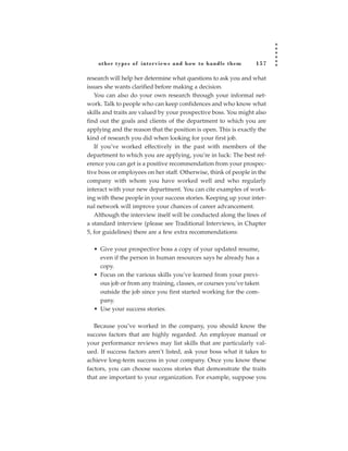 other types of inter views and how to handle them             157

research will help her determine what questions to ask you and what
issues she wants clarified before making a decision.
   You can also do your own research through your informal net-
work. Talk to people who can keep confidences and who know what
skills and traits are valued by your prospective boss. You might also
find out the goals and clients of the department to which you are
applying and the reason that the position is open. This is exactly the
kind of research you did when looking for your first job.
   If you’ve worked effectively in the past with members of the
department to which you are applying, you’re in luck: The best ref-
erence you can get is a positive recommendation from your prospec-
tive boss or employees on her staff. Otherwise, think of people in the
company with whom you have worked well and who regularly
interact with your new department. You can cite examples of work-
ing with these people in your success stories. Keeping up your inter-
nal network will improve your chances of career advancement.
   Although the interview itself will be conducted along the lines of
a standard interview (please see Traditional Interviews, in Chapter
5, for guidelines) there are a few extra recommendations:

  • Give your prospective boss a copy of your updated resume,
    even if the person in human resources says he already has a
    copy.
  • Focus on the various skills you’ve learned from your previ-
    ous job or from any training, classes, or courses you’ve taken
    outside the job since you first started working for the com-
    pany.
  • Use your success stories.

   Because you’ve worked in the company, you should know the
success factors that are highly regarded. An employee manual or
your performance reviews may list skills that are particularly val-
ued. If success factors aren’t listed, ask your boss what it takes to
achieve long-term success in your company. Once you know these
factors, you can choose success stories that demonstrate the traits
that are important to your organization. For example, suppose you
 