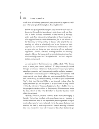 158      great interview

work at an advertising agency and your prospective supervisor asks
you what your greatest strength is. You might reply:

  I think one of my greatest strengths is my ability to work well on
  teams. In the marketing department, most of our work was han-
  dled in teams. I always volunteered to take minutes of meetings
  and I used those minutes to draft agendas for future meetings. I
  also suggested that each team member take five or ten minutes at
  the beginning of every meeting to discuss what projects he was
  working on, where he needed help, and so on. Because we were
  organized and every member of the team was informed about what
  everyone else was doing, we were able to be efficient and avoid
  arguments. I learned a lot about building coalitions and handling
  disputes. I know that many of the projects in this department are
  also handled by teams, and I’m confident that I will work very well
  in that environment.

   At some point in the interview, you will be asked, “Why do you
want to leave your current position?” It’s important to give some
thought to how you will answer that question, because your profes-
sionalism, maturity, and communication skills are being assessed.
   In the best-case scenario, you’ve had ongoing conversations with
your current boss about taking on more responsibility. He agrees
that you’re ready, but there’s nothing available in your department.
You’ve told him that you’d like to use internal posting when the
right job comes up, and he agrees to be your coach to help you do
well in the interview. This does happen and shows that the boss has
the perspective to keep talent in the company. The one caveat is that
he may ask you to time your departure to meet the business needs
of the department.
   There is, however, another scenario that’s more challenging to
handle. You’ve had conflicts with your boss over any number of
issues—the work rules in the department, the assignments that you
receive, how you’ve been evaluated, etc. So the reason that you want
to leave has a lot to do with your boss. There is a strong likelihood
that your prospective boss will be aware of this when it’s time to get
 