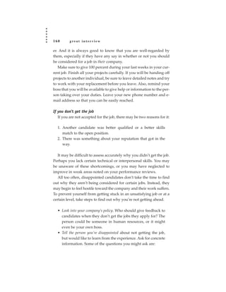 160       great interview

er. And it is always good to know that you are well-regarded by
them, especially if they have any say in whether or not you should
be considered for a job in their company.
   Make sure to give 100 percent during your last weeks in your cur-
rent job. Finish all your projects carefully. If you will be handing off
projects to another individual, be sure to leave detailed notes and try
to work with your replacement before you leave. Also, remind your
boss that you will be available to give help or information to the per-
son taking over your duties. Leave your new phone number and e-
mail address so that you can be easily reached.

If you don’t get the job
   If you are not accepted for the job, there may be two reasons for it:

  1. Another candidate was better qualified or a better skills
     match to the open position.
  2. There was something about your reputation that got in the
     way.

   It may be difficult to assess accurately why you didn’t get the job.
Perhaps you lack certain technical or interpersonal skills. You may
be unaware of these shortcomings, or you may have neglected to
improve in weak areas noted on your performance reviews.
   All too often, disappointed candidates don’t take the time to find
out why they aren’t being considered for certain jobs. Instead, they
may begin to feel hostile toward the company and their work suffers.
To prevent yourself from getting stuck in an unsatisfying job or at a
certain level, take steps to find out why you’re not getting ahead.

  • Look into your company’s policy. Who should give feedback to
    candidates when they don’t get the jobs they apply for? The
    person could be someone in human resources, or it might
    even be your own boss.
  • Tell the person you’re disappointed about not getting the job,
    but would like to learn from the experience. Ask for concrete
    information. Some of the questions you might ask are:
 