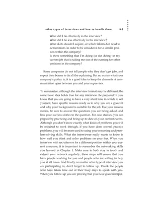 other types of inter views and how to handle them             161

       What did I do effectively in the interview?
       What did I do less effectively in the interview?
       What skills should I acquire, or which talents do I need to
       demonstrate, in order to be considered for a similar posi-
       tion within the company?
       Is there something that I’m doing (or not doing) in my
       current job that is taking me out of the running for other
       positions in the company?

  Some companies do not tell people why they don’t get jobs, and
expect their bosses to do all the explaining. But no matter what your
company’s policy is, it is a good idea to keep the channels of com-
munication open between you and your supervisor.

To summarize, although the interview format may be different, the
same basic idea holds true for any interview. Be prepared! If you
know that you are going to have a very short time in which to sell
yourself, have specific reasons ready as to why you are a good fit
and why your background is suitable for the job. Use your success
stories, be sure to answer the questions you are being asked, and
link your success stories to the question. For case studies, you can
prepare by practicing and being up-to-date on your current events.
Although you don’t know exactly what kinds of problems you will
be required to work through, if you have done several practice
problems, you will be more used to using your reasoning and prob-
lem-solving skills. What the interviewer really wants to know is
how well you think and solve problems on your feet. When you
interview with recruiters or for a different position within your cur-
rent company, it is important to remember the networking skills
you learned in Chapter 1. Make sure to both stay in touch and
extend your network regularly; these steps will ensure that you
have people working for you and people who are willing to help
you at all times. And finally, no matter what type of interview you
are participating in, don’t forget to follow up. Thank the people
who have taken time out of their busy days to speak with you.
When you follow up you are proving that you have good interper-
 