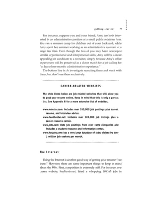 getting star ted    9

   For instance, suppose you and your friend, Amy, are both inter-
ested in an administrative position at a small public relations firm.
You ran a summer camp for children out of your backyard, while
Amy spent her summer working as an administrative assistant at a
large law firm. Even though the two of you may have developed
similar organizational and interpersonal skills, Amy will be a more
appealing job candidate to a recruiter, simply because Amy’s office
experiences will be perceived as a closer match for a job calling for
“at least three months administrative experience.”
   The bottom line is: do investigate recruiting firms and work with
them, but don’t use them exclusively.



                  C A R E E R - R E L AT E D W E B S I T E S

  The sites listed below are job-related websites that will allow you
  to post your resume online. Keep in mind that this is only a partial
  list. See Appendix B for a more extensive list of websites.


  www.monster.com: includes over 350,000 job postings plus career,
    resume, and interview advice.
  www.headhunter.net: includes over 169,000 job listings plus a
    career resource center.
  www.jobs.com: lists job postings from over 1000 companies and
    includes a student resource and information center.
  www.hotjobs.com: has a very large database of jobs; visited by over
    2 million job seekers per month.




The Internet

   Using the Internet is another good way of getting your resume “out
there.” However, there are some important things to keep in mind
about the Web. First, competition is extremely stiff. For instance, one
career website, headhunter.net, listed a whopping 169,165 jobs in
 