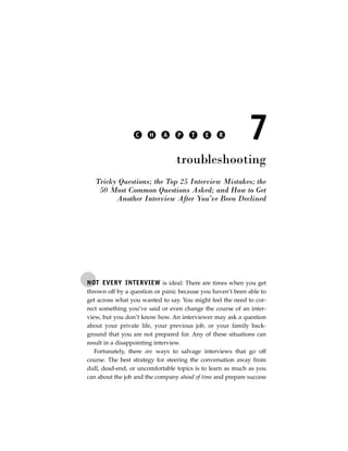 C    H    A    P     T    E    R          7
                                 troubleshooting
   Tricky Questions; the Top 25 Interview Mistakes; the
    50 Most Common Questions Asked; and How to Get
         Another Interview After You’ve Been Declined




NOT EVERY INTERVIEW is ideal: There are times when you get
thrown off by a question or panic because you haven’t been able to
get across what you wanted to say. You might feel the need to cor-
rect something you’ve said or even change the course of an inter-
view, but you don’t know how. An interviewer may ask a question
about your private life, your previous job, or your family back-
ground that you are not prepared for. Any of these situations can
result in a disappointing interview.
   Fortunately, there are ways to salvage interviews that go off
course. The best strategy for steering the conversation away from
dull, dead-end, or uncomfortable topics is to learn as much as you
can about the job and the company ahead of time and prepare success
 