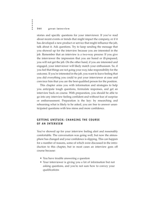 164       great interview

stories and specific questions for your interviewer. If you’ve read
about recent events or trends that might impact the company, or if it
has developed a new product or service that might influence the job,
talk about it. Ask questions. Try to keep sending the message that
you showed up for the interview because you are interested in the
job. Remember that an interview is a two-way process: If you give
the interviewer the impression that you are bored or ill-prepared,
you will not get the job. On the other hand, if you are interested and
engaged, your interviewer will likely match your enthusiasm. So, if
you feel that things are not going your way, take responsibility for the
outcome. If you’re interested in the job, you want to leave feeling that
you did everything you could to put your interviewer at ease and
convince him that you are the best-qualified person for the position.
   This chapter arms you with information and strategies to help
you anticipate tough questions, formulate responses, and get an
interview back on course. With preparation, you should be able to
go into any interview feeling confident and without fear of surprise
or embarrassment. Preparation is the key: by researching and
rehearsing what is likely to be asked, you are free to answer unan-
ticipated questions with less stress and more confidence.



GETTING UNSTUCK: CHANGING THE COURSE
OF AN INTERVIEW

You’ve showed up for your interview feeling alert and reasonably
comfortable. The conversation was going well, but now the atmos-
phere has changed and your confidence is slipping. This can happen
for a number of reasons, some of which were discussed in the intro-
duction to this chapter, but in most cases an interview goes off
course because:

  • You have trouble answering a question
  • Your interviewer is giving you a lot of information but not
    asking questions, and you’re not sure how to convey your
    qualifications
 