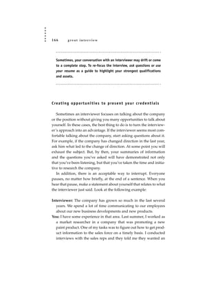 166         great interview




   Sometimes, your conversation with an interviewer may drift or come
   to a complete stop. To re-focus the interview, ask questions or use
   your resume as a guide to highlight your strongest qualifications
   and assets.




C re a t i n g o p p o r t u n i t i e s t o p re s e n t yo u r c re d e n t i a l s

   Sometimes an interviewer focuses on talking about the company
or the position without giving you many opportunities to talk about
yourself. In these cases, the best thing to do is to turn the interview-
er’s approach into an advantage. If the interviewer seems most com-
fortable talking about the company, start asking questions about it.
For example, if the company has changed direction in the last year,
ask him what led to the change of direction. At some point you will
exhaust the subject. But, by then, your summaries of information
and the questions you’ve asked will have demonstrated not only
that you’ve been listening, but that you’ve taken the time and initia-
tive to research the company.
   In addition, there is an acceptable way to interrupt. Everyone
pauses, no matter how briefly, at the end of a sentence. When you
hear that pause, make a statement about yourself that relates to what
the interviewer just said. Look at the following example:

Interviewer: The company has grown so much in the last several
  years. We spend a lot of time communicating to our employees
  about our new business developments and new products.
You: I have some experience in that area. Last summer, I worked as
  a market researcher in a company that was promoting a new
  paint product. One of my tasks was to figure out how to get prod-
  uct information to the sales force on a timely basis. I conducted
  interviews with the sales reps and they told me they wanted an
 