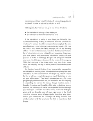 tr oubleshooting        167

  electronic newsletter, which I initiated. It was quite popular and
  eventually became an internal newsletter as well.

  At this point, the interview can go in one of two directions:

  • The interviewer is ready to hear about you
  • The interviewer thinks the interview is over

   If the interviewer is ready to hear about you, highlight your
accomplishments by making a connection between yourself and
what you’ve learned about the company. For example, if the com-
pany has taken a bold initiative to capture a new market this year,
tie it into a story about risk-taking. Perhaps you can tell the story
of how you devised an unusual promotion that doubled the num-
ber of subscriptions to your college literary magazine. Or perhaps
you have another story to tell that emphasizes a tough decision
you had to make, or a strategy that paid off. The point is to link
your own risk-taking experiences with the needs of the company.
Think back to some of the other points your interviewer made
about the company and try to match your success stories to some
of them.
   On the other hand, if the interviewer gives you the message that
the interview is winding down, don’t leave before getting in at least
one or two of your success stories. You might say, “Before I leave,
I’d like to tell you a couple things about myself that relate to what
we were talking about.” Then launch into a success story. For exam-
ple, perhaps your interviewer has just mentioned that the company
is expanding its services to include foreign markets, such as
Ecuador, Argentina, and Costa Rica. This is the perfect time to men-
tion that you are bilingual. Maybe you majored in Spanish. Perhaps
you even spent a semester in South America on a work-study pro-
gram, and can describe some of your experiences in the South
American business world. Choose stories that show your inter-
viewer you understand the challenges of doing business with
another culture and that you have the skills to meet those chal-
lenges.
 