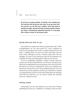 168         great interview




   We all learn by making mistakes. If possible, don’t schedule your
   first interview with the job you want most. As you get more inter-
   view practice, you will feel more confident, know what kinds of
   questions to expect, and learn how best to present yourself. Practice
   your skills in informational networking interviews or in role-plays
   with a friend or mentor in the business world.




S a y i n g w h a t yo u wa n t t o s a y

   Your interview is going well, when your interviewer asks, “What
accomplishment are you most proud of?” You’ve prepared an
answer to this question, but you have a sudden attack of nerves and
draw a complete blank. You rack your brain and finally come up
with a story, although you know it doesn’t really show off your
strengths. As soon as your interviewer asks the next question, you
remember the story you had prepared. What do you do now?
   If you’ve accidentally misspoken, continue with the interview
and try not to let the statement throw you off track. Talk about your
skills and accomplishments and ask questions, but wait to the end of
the interview to correct a misstatement. After you’ve thanked your
interviewer, tell her that you’ve been thinking about the way you
answered one of the questions, and that you would like to expand
on it quickly before you leave. If you don’t realize that you misspoke
until after the interview, you can always include the corrected
answer in a thank-you note.



Fe e l i n g r u s h e d

  Occasionally, you may feel rushed by your interviewer. Perhaps
something has come up—a deadline or a meeting—and your inter-
 