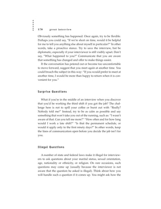 170       great interview

Obviously something has happened. Once again, try to be flexible.
Perhaps you could say, “If we’re short on time, would it be helpful
for me to tell you anything else about myself in particular?” In other
words, take a proactive stance. Try to save the interview, but be
diplomatic, especially if your interviewer is still visibly upset. Don’t
say, “What happened to you?” Communicate that you are aware
that something has changed and offer to make things easier.
   If the conversation has petered out or become too uncomfortable
to move forward, suggest that you meet again at another time. You
could broach the subject in this way: “If you would prefer to meet at
another time, I would be more than happy to return when it is con-
venient for you.”



Surprise Questions

   What if you’re in the middle of an interview when you discover
that you’d be working the third shift if you got the job? The chal-
lenge here is not to spill your coffee or burst out with “Really?
Nobody told me!” Instead, try to be as calm as possible and say
something that won’t take you out of the running, such as: “I wasn’t
aware of that. Can you tell me more?” “How often and for how long
would I work a late shift?” “Is that the permanent schedule, or
would it apply only to the first ninety days?” In other words, keep
the lines of communication open before you decide the job isn’t for
you.



Illegal Questions

   A number of state and federal laws make it illegal for interview-
ers to ask questions about your marital status, sexual orientation,
age, nationality or ethnicity, or religion. On rare occasions, such
questions may come up (usually because the interviewer is not
aware that the question he asked is illegal). Think about how you
will handle such a question if it comes up. You might ask how the
 