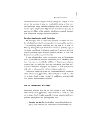 tr oubleshooting       171

information relates to the job, tactfully change the subject, or even
answer the question if you feel comfortable doing so. For more
information on illegal interview questions, visit the website of the
federal Equal Employment Opportunity Commission (EEOC), at
www.eeoc.gov. Many of the websites listed in Appendix B also pro-
vide information on illegal interview questions.

Questions about work schedule limitations
   All employers need to know if the potential candidate can work
the scheduled hours for the open position. You may get the question,
“Does anything prevent you from working from 8 A.M. to 6 P.M.
Monday through Friday?” While this question is perfectly legal, it
can cause a candidate to disclose unnecessarily personal informa-
tion about marital status, religious practices, or child or elder care.
You must answer this question honestly.
   If your religious observances prevent you from working certain
hours, you need to tell the interviewer when you’re asked that ques-
tion. However, you should also add that in the past your religious
practices have not interfered with you completing your class work
or work with former employers. Be prepared to back up that claim
with a list of references that will support your statement.
   Familiarize yourself with the list that follows so that you know
which actions are inappropriate, what comments to avoid, and what
not to forget. You’ll be glad you did—it could mean getting the job
over another, less-informed candidate.



TO P 2 5 I N T E R V I E W M I S TA K E S

Familiarize yourself with the list that follows so that you know
which actions are inappropriate, what comments to avoid, and what
not to forget. You’ll be glad you did—it could mean the difference
between getting hired and getting passed over.

    1. Showing up late. Be sure to allow yourself ample time to
       get to your interview. Be sure to factor in unexpected cir-
 