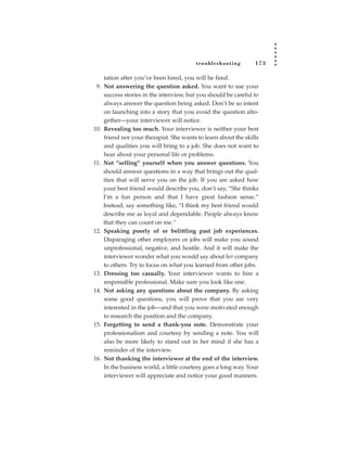 tr oubleshooting        173

    tation after you’ve been hired, you will be fired.
 9. Not answering the question asked. You want to use your
    success stories in the interview, but you should be careful to
    always answer the question being asked. Don’t be so intent
    on launching into a story that you avoid the question alto-
    gether—your interviewer will notice.
10. Revealing too much. Your interviewer is neither your best
    friend nor your therapist. She wants to learn about the skills
    and qualities you will bring to a job. She does not want to
    hear about your personal life or problems.
11. Not “selling” yourself when you answer questions. You
    should answer questions in a way that brings out the qual-
    ities that will serve you on the job. If you are asked how
    your best friend would describe you, don’t say, “She thinks
    I’m a fun person and that I have great fashion sense.”
    Instead, say something like, “I think my best friend would
    describe me as loyal and dependable. People always know
    that they can count on me.”
12. Speaking poorly of or belittling past job experiences.
    Disparaging other employers or jobs will make you sound
    unprofessional, negative, and hostile. And it will make the
    interviewer wonder what you would say about her company
    to others. Try to focus on what you learned from other jobs.
13. Dressing too casually. Your interviewer wants to hire a
    responsible professional. Make sure you look like one.
14. Not asking any questions about the company. By asking
    some good questions, you will prove that you are very
    interested in the job—and that you were motivated enough
    to research the position and the company.
15. Forgetting to send a thank-you note. Demonstrate your
    professionalism and courtesy by sending a note. You will
    also be more likely to stand out in her mind if she has a
    reminder of the interview.
16. Not thanking the interviewer at the end of the interview.
    In the business world, a little courtesy goes a long way. Your
    interviewer will appreciate and notice your good manners.
 