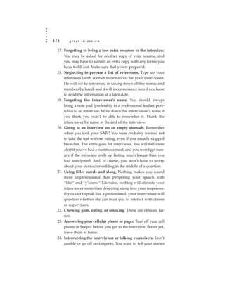 174      great interview

  17. Forgetting to bring a few extra resumes to the interview.
      You may be asked for another copy of your resume, and
      you may have to submit an extra copy with any forms you
      have to fill out. Make sure that you’re prepared.
  18. Neglecting to prepare a list of references. Type up your
      references (with contact information) for your interviewer.
      He will not be interested in taking down all the names and
      numbers by hand, and it will inconvenience him if you have
      to send the information at a later date.
  19. Forgetting the interviewer’s name. You should always
      bring a note pad (preferably in a professional leather port-
      folio) to an interview. Write down the interviewer’s name if
      you think you won’t be able to remember it. Thank the
      interviewer by name at the end of the interview.
  20. Going to an interview on an empty stomach. Remember
      when you took your SATs? You were probably warned not
      to take the test without eating, even if you usually skipped
      breakfast. The same goes for interviews. You will feel more
      alert if you’ve had a nutritious meal, and you won’t get hun-
      gry if the interview ends up lasting much longer than you
      had anticipated. And, of course, you won’t have to worry
      about your stomach rumbling in the middle of a question.
  21. Using filler words and slang. Nothing makes you sound
      more unprofessional than peppering your speech with
      “like” and “y’know.” Likewise, nothing will alienate your
      interviewer more than dropping slang into your responses.
      If you can’t speak like a professional, your interviewer will
      question whether she can trust you to interact with clients
      or supervisors.
  22. Chewing gum, eating, or smoking. These are obvious no-
      nos.
  23. Answering your cellular phone or pager. Turn off your cell
      phone or beeper before you get to the interview. Better yet,
      leave them at home.
  24. Interrupting the interviewer or talking excessively. Don’t
      ramble or go off on tangents. You want to tell your stories
 