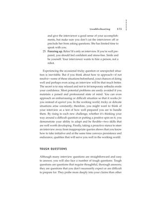 tr oubleshooting        175

       and give the interviewer a good sense of your accomplish-
       ments, but make sure you don’t cut the interviewer off or
       preclude her from asking questions. She has limited time to
       speak with you.
   25. Freezing up. Relax! It’s only an interview. If you’re well pre-
       pared, you should feel confident and stress-free. Smile and
       be yourself. Your interviewer wants to hire a person, not a
       robot.

   Experiencing the occasional tricky question or unexpected situa-
tion is inevitable. But if you think about how to approach—if not
resolve—some of these situations beforehand, your chances of doing
well and perhaps even acing an interview will be that much better.
The secret is to stay relaxed and not to let temporary setbacks erode
your confidence. Most potential problems are easily avoided if you
maintain a poised and professional state of mind. You can even
approach an embarrassing or difficult situation so that it works for
you instead of against you. In the working world, tricky or delicate
situations arise constantly; therefore, you might want to think of
your interview as a test of how well prepared you are to handle
them. By rising to each new challenge, whether it’s thinking your
way around a difficult question or putting a positive spin on it, you
demonstrate your ability to adapt and be flexible—two skills that
are well worth developing. Finally, taking a proactive stance to steer
an interview away from inappropriate queries shows that you know
how to take initiative and at the same time conveys persistence and
endurance, qualities that will serve you well in the working world.



TO U G H Q U E S T I O N S

Although many interview questions are straightforward and easy
to answer, you will also face a number of tough questions. Tough
questions are questions that require thoughtful, thorough answers;
they are questions that you don’t necessarily expect or are difficult
to prepare for. They probe more deeply into your claims than other
 