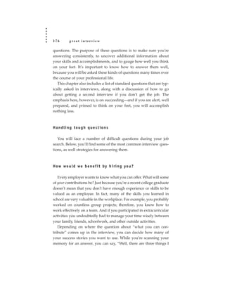 176       great interview

questions. The purpose of these questions is to make sure you’re
answering consistently, to uncover additional information about
your skills and accomplishments, and to gauge how well you think
on your feet. It’s important to know how to answer them well,
because you will be asked these kinds of questions many times over
the course of your professional life.
   This chapter also includes a list of standard questions that are typ-
ically asked in interviews, along with a discussion of how to go
about getting a second interview if you don’t get the job. The
emphasis here, however, is on succeeding—and if you are alert, well
prepared, and primed to think on your feet, you will accomplish
nothing less.



Handling tough questions

   You will face a number of difficult questions during your job
search. Below, you’ll find some of the most common interview ques-
tions, as well strategies for answering them.



H ow wo u l d we b e n e f i t by h i r i n g yo u ?

   Every employer wants to know what you can offer. What will some
of your contributions be? Just because you’re a recent college graduate
doesn’t mean that you don’t have enough experience or skills to be
valued as an employee. In fact, many of the skills you learned in
school are very valuable in the workplace. For example, you probably
worked on countless group projects; therefore, you know how to
work effectively on a team. And if you participated in extracurricular
activities you undoubtedly had to manage your time wisely between
your family, friends, schoolwork, and other outside activities.
   Depending on where the question about “what you can con-
tribute” comes up in the interview, you can decide how many of
your success stories you want to use. While you’re scanning your
memory for an answer, you can say, “Well, there are three things I
 