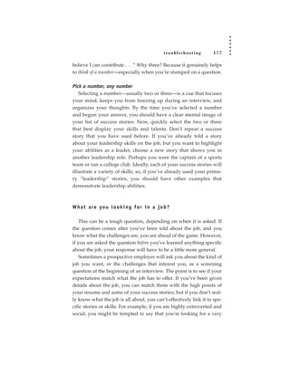 tr oubleshooting    177

believe I can contribute . . . ” Why three? Because it genuinely helps
to think of a number—especially when you’re stumped on a question.

Pick a number, any number
   Selecting a number—usually two or three—is a cue that focuses
your mind, keeps you from freezing up during an interview, and
organizes your thoughts. By the time you’ve selected a number
and begun your answer, you should have a clear mental image of
your list of success stories: Now, quickly select the two or three
that best display your skills and talents. Don’t repeat a success
story that you have used before. If you’ve already told a story
about your leadership skills on the job, but you want to highlight
your abilities as a leader, choose a new story that shows you in
another leadership role. Perhaps you were the captain of a sports
team or ran a college club. Ideally, each of your success stories will
illustrate a variety of skills; so, if you’ve already used your prima-
ry “leadership” stories, you should have other examples that
demonstrate leadership abilities.



W h a t a re yo u l o o k i n g fo r i n a j o b ?

   This can be a tough question, depending on when it is asked. If
the question comes after you’ve been told about the job, and you
know what the challenges are, you are ahead of the game. However,
if you are asked the question before you’ve learned anything specific
about the job, your response will have to be a little more general.
   Sometimes a prospective employer will ask you about the kind of
job you want, or the challenges that interest you, as a screening
question at the beginning of an interview. The point is to see if your
expectations match what the job has to offer. If you’ve been given
details about the job, you can match them with the high points of
your resume and some of your success stories; but if you don’t real-
ly know what the job is all about, you can’t effectively link it to spe-
cific stories or skills. For example, if you are highly extroverted and
social, you might be tempted to say that you’re looking for a very
 