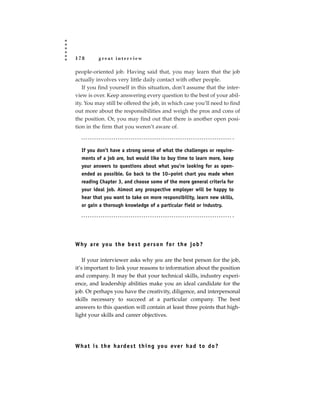 178       great interview

people-oriented job. Having said that, you may learn that the job
actually involves very little daily contact with other people.
   If you find yourself in this situation, don’t assume that the inter-
view is over. Keep answering every question to the best of your abil-
ity. You may still be offered the job, in which case you’ll need to find
out more about the responsibilities and weigh the pros and cons of
the position. Or, you may find out that there is another open posi-
tion in the firm that you weren’t aware of.



  If you don’t have a strong sense of what the challenges or require-
  ments of a job are, but would like to buy time to learn more, keep
  your answers to questions about what you’re looking for as open-
  ended as possible. Go back to the 10–point chart you made when
  reading Chapter 3, and choose some of the more general criteria for
  your ideal job. Almost any prospective employer will be happy to
  hear that you want to take on more responsibility, learn new skills,
  or gain a thorough knowledge of a particular field or industry.




W hy a re yo u t h e b e s t p e rs o n fo r t h e j o b ?

    If your interviewer asks why you are the best person for the job,
it’s important to link your reasons to information about the position
and company. It may be that your technical skills, industry experi-
ence, and leadership abilities make you an ideal candidate for the
job. Or perhaps you have the creativity, diligence, and interpersonal
skills necessary to succeed at a particular company. The best
answers to this question will contain at least three points that high-
light your skills and career objectives.




W h a t i s t h e h a rd e s t t h i n g yo u eve r h a d t o d o ?
 