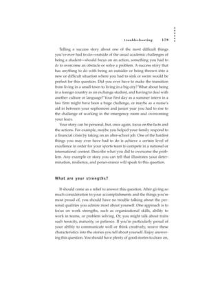 tr oubleshooting        179

   Telling a success story about one of the most difficult things
you’ve ever had to do—outside of the usual academic challenges of
being a student—should focus on an action, something you had to
do to overcome an obstacle or solve a problem. A success story that
has anything to do with being an outsider or being thrown into a
new or difficult situation where you had to sink or swim would be
perfect for this question. Did you ever have to make the transition
from living in a small town to living in a big city? What about being
in a foreign country as an exchange student, and having to deal with
another culture or language? Your first day as a summer intern in a
law firm might have been a huge challenge, or maybe as a nurse’s
aid in between your sophomore and junior year you had to rise to
the challenge of working in the emergency room and overcoming
your fears.
   Your story can be personal, but, once again, focus on the facts and
the actions. For example, maybe you helped your family respond to
a financial crisis by taking on an after-school job. One of the hardest
things you may ever have had to do is achieve a certain level of
excellence in order for your sports team to compete in a national or
international contest. Describe what you did to overcome the prob-
lem. Any example or story you can tell that illustrates your deter-
mination, resilience, and perseverance will speak to this question.



W h a t a re yo u r s t re n g t h s ?

   It should come as a relief to answer this question. After giving so
much consideration to your accomplishments and the things you’re
most proud of, you should have no trouble talking about the per-
sonal qualities you admire most about yourself. One approach is to
focus on work strengths, such as organizational skills, ability to
work in teams, or problem solving. Or, you might talk about traits
such tenacity, maturity, or patience. If you’re particularly proud of
your ability to communicate well or think creatively, weave these
characteristics into the stories you tell about yourself. Enjoy answer-
ing this question. You should have plenty of good stories to draw on,
 