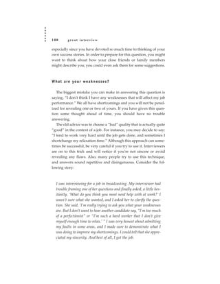 180        great interview

especially since you have devoted so much time to thinking of your
own success stories. In order to prepare for this question, you might
want to think about how your close friends or family members
might describe you; you could even ask them for some suggestions.



W h a t a re yo u r we a k n e s s e s ?

   The biggest mistake you can make in answering this question is
saying, “I don’t think I have any weaknesses that will affect my job
performance.” We all have shortcomings and you will not be penal-
ized for revealing one or two of yours. If you have given this ques-
tion some thought ahead of time, you should have no trouble
answering.
   The old advice was to choose a “bad” quality that is actually quite
“good” in the context of a job. For instance, you may decide to say:
“I tend to work very hard until the job gets done, and sometimes I
shortchange my relaxation time.” Although this approach can some-
times be successful, be very careful if you try to use it. Interviewers
are on to this trick and will notice if you’re not sincere or avoid
revealing any flaws. Also, many people try to use this technique,
and answers sound repetitive and disingenuous. Consider the fol-
lowing story:



   I was interviewing for a job in broadcasting. My interviewer had
   trouble framing one of her questions and finally asked, a little hes-
   itantly, ‘What do you think you most need help with at work?’ I
   wasn’t sure what she wanted, and I asked her to clarify the ques-
   tion. She said, ‘I’m really trying to ask you what your weaknesses
   are. But I don’t want to hear another candidate say, “I’m too much
   of a perfectionist” or “I’m such a hard worker that I don’t give
   myself enough time to relax.’ ” I was very honest about admitting
   my faults in some areas, and I made sure to demonstrate what I
   was doing to improve my shortcomings. I could tell that she appre-
   ciated my sincerity. And best of all, I got the job.
 