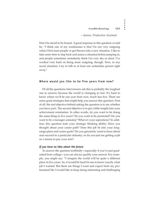 tr oubleshooting         181

                                     —Jeanne, Production Assistant

Don’t be afraid to be honest. A good response to this question would
be, “I think one of my weaknesses is that I’m not very outgoing
when I first meet people or get thrown into a new situation. I like to
take some time to step back and assess a situation before jumping in,
and people sometimes mistakenly think I’m very shy or aloof. I’ve
worked very hard on being more outgoing, though. Now, in any
social situation, I try to talk to at least one unfamiliar person right
away.”



W h e re wo u l d yo u l i ke t o b e f i ve ye a rs f ro m n ow ?

   Of all the questions interviewers ask this is probably the toughest
one to answer, because the world is changing so fast. It’s hard to
know where we’ll be one year from now, much less five. There are
some good strategies that might help you answer this question. First
of all, the real objective behind asking the question is to see whether
you have goals. The second objective is to get a little insight into your
achievement orientation. In other words, do you want to be doing
the same thing in five years? Do you want to be promoted? Do you
want to be a manager someday? What are your aspirations? In addi-
tion, this question tests your strategic thinking ability: Have you
thought about your career path? Does this job fit into your long-
range plans and career goals? Do you genuinely want to learn about
and succeed in a particular industry, or do you just see getting a job
as a means to pay your rent?

If you have no idea about the future
   To answer the question truthfully—especially if you’ve just grad-
uated from college—you can always qualify your answer. For exam-
ple, you might say: “I imagine the world will be quite a different
place in five years. So, it would be hard for me to know exactly what
job I wanted. But there are things I want and expect from my pro-
fessional life: I would like to keep doing interesting and challenging
 