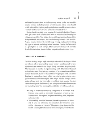getting star ted       11

traditional resumes tend to utilize strong action verbs, a scannable
resume should include precise, specific nouns. Also, you should
avoid using abbreviations and symbols in scannable resumes: type
“Doctor” instead of “Dr.” and “percent” instead of “%.”
   If you plan to circulate your resume electronically, but don’t know
how, get advice from a friend who does or seek assistance from your
college career office. You might also want to get a copy of one of the
many books on this subject, such as LearningExpress’ Great Resume.
A good resume book will provide step-by-step outlines for writing
any type of resume, including online resumes. Finally, the Web itself
is a great place to look for tips. Many career websites will provide
detailed information about the best ways to utilize their services.



C H O O S I N G A S T R AT E G Y

The best strategy to get a job interview is to use all strategies. Don’t
just rely on ads or your college career center—avail yourself of any
opportunity or resource that might bring you closer to your goals.
After a couple of months of experimenting with different methods of
getting interviews, do what any president of a corporation would do:
analyze the results. If you’ve made little or no progress with ads or the
database in your college career office, you need to reinvest your ener-
gies in more successful strategies. This might involve using a combi-
nation of new and old networks, reworking your resume (to give
yourself an edge on the Internet), and using the services of more than
one recruiting firm. You also might want to try new ideas, such as:

  • Going to events sponsored by companies or industries that
    interest you—such as nonprofit fundraisers or movie pre-
    views—with the express purpose of meeting new people to
    network with.
  • Volunteering for a few hours each week in your area of inter-
    est; if you are interested in education, for instance, you
    might volunteer at Literacy Volunteers; those interested in
    health care might volunteer at a local hospital, while future
 