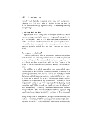 182       great interview

work. I would like to be recognized for my hard work and promot-
ed to the next level. And I want to continue to build my skills no
matter what direction I go in professionally. I’d like to keep learning
and growing.”

If you know what you want
   If you already have a strong sense of what you want to do—if you
want to manage people, for example—it’s perfectly acceptable to
say: “In five years I hope to have some experience at managing a
staff.” This answer tells the interviewer that you are goal-oriented,
set realistic time frames, and prefer a management rather than a
technical specialist track. It does not make you sound too eager or
pushy.

Starting your own business?
   Turnover negatively affects businesses. Between recruiting
costs, benefits, and training, your employer has made a significant
investment in you and your career. So interviewers are going to try
to evaluate how long you will stay with the firm. One way to do
that is to ask if you’ve ever thought about starting your own busi-
ness.
   You will have to be a little savvy about your answer while main-
taining integrity. For example, you’re interviewing for a job with a
technology consulting firm, but you know in the back of your mind
that you want to be running your own business in five or six years.
It would not be a good idea to say, “I want to get this consulting
experience so that I can start my own business.” However, it would
be politically savvy to say, “I’m very interested in learning about
consulting and I’d like to work in a broad spectrum of industries.”
You could even say, “Eventually, I’d like to be a specialist in the tech-
nology industry.” This answer is not only truthful, it goes a long
way toward assuring your prospective employer of three important

things: that you are in the right field, that you want to enhance your
skills as a consultant, and that you see yourself specializing in a cer-
tain area. You’ve been honest without revealing your ultimate goal,
 