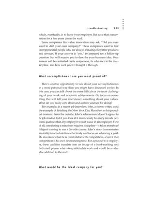 tr oubleshooting      183

which, eventually, is to leave your employer. But save that conver-
sation for a few years down the road.
   Some companies that value innovation may ask, “Did you ever
want to start your own company?” These companies want to hire
entrepreneurial people who are always thinking of creative products
and services. If your answer is “yes,” be prepared for a follow-up
question that will require you to describe your business idea. Your
answer will be evaluated on its uniqueness, its relevance to the mar-
ketplace, and how well you’ve thought it through.



W h a t a c c o m p l i s h m e n t a re yo u m o s t p ro u d of ?

   Here’s another opportunity to talk about your accomplishments
in a more personal way than you might have discussed earlier. In
this case, you can talk about the most difficult or the most challeng-
ing of your work and academic achievements. Or, focus on some-
thing that will tell your interviewer something about your values.
What do you really care about and admire yourself for doing?
   For example, in a recent job interview, John, a sports writer, used
the example of finishing the New York City Marathon as his proud-
est moment. From the outside, John’s achievement doesn’t appear to
be job-related, but if you look at it more closely his story reveals per-
sonal qualities that any employer would value in an employee. First
of all, completing a marathon requires discipline—it takes months of
diligent training to run a 26-mile course. John’s story demonstrates
an ability to schedule time effectively and focus on achieving a goal.
He also shows that he is comfortable with competition—even if that
competition is his own best running time. For a prospective employ-
er, these qualities translate into an image of a hard-working and
dedicated person who takes pride in his work and would be a valu-
able addition to the staff.




W h a t wo u l d b e t h e i d e a l c o m p a ny fo r yo u ?
 