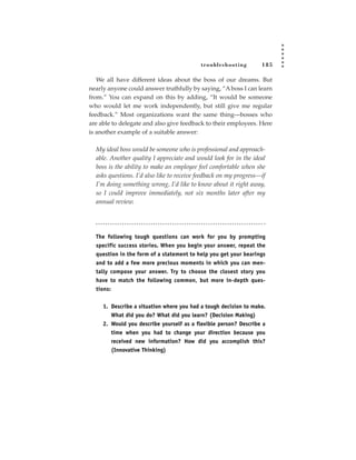 tr oubleshooting        185

   We all have different ideas about the boss of our dreams. But
nearly anyone could answer truthfully by saying, “A boss I can learn
from.” You can expand on this by adding, “It would be someone
who would let me work independently, but still give me regular
feedback.” Most organizations want the same thing—bosses who
are able to delegate and also give feedback to their employees. Here
is another example of a suitable answer:

  My ideal boss would be someone who is professional and approach-
  able. Another quality I appreciate and would look for in the ideal
  boss is the ability to make an employee feel comfortable when she
  asks questions. I’d also like to receive feedback on my progress—if
  I’m doing something wrong, I’d like to know about it right away,
  so I could improve immediately, not six months later after my
  annual review.




  The following tough questions can work for you by prompting
  specific success stories. When you begin your answer, repeat the
  question in the form of a statement to help you get your bearings
  and to add a few more precious moments in which you can men-
  tally compose your answer. Try to choose the closest story you
  have to match the following common, but more in-depth ques-
  tions:

     1. Describe a situation where you had a tough decision to make.
        What did you do? What did you learn? (Decision Making)
     2. Would you describe yourself as a flexible person? Describe a
        time when you had to change your direction because you
        received new information? How did you accomplish this?
        (Innovative Thinking)
 