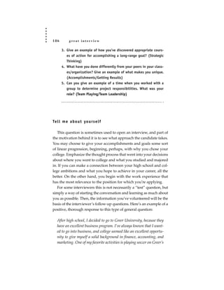 186        great interview

      3. Give an example of how you’ve discovered appropriate cours-
         es of action for accomplishing a long-range goal? (Strategic
         Thinking)
      4. What have you done differently from your peers in your class-
         es/organization? Give an example of what makes you unique.
         (Accomplishments/Getting Results)
      5. Can you give an example of a time when you worked with a
         group to determine project responsibilities. What was your
         role? (Team Playing/Team Leadership)




Te l l m e a b o u t yo u rs e l f

   This question is sometimes used to open an interview, and part of
the motivation behind it is to see what approach the candidate takes.
You may choose to give your accomplishments and goals some sort
of linear progression, beginning, perhaps, with why you chose your
college. Emphasize the thought process that went into your decisions
about where you went to college and what you studied and majored
in. If you can make a connection between your high school and col-
lege ambitions and what you hope to achieve in your career, all the
better. On the other hand, you begin with the work experience that
has the most relevance to the position for which you’re applying.
   For some interviewers this is not necessarily a “test” question, but
simply a way of starting the conversation and learning as much about
you as possible. Then, the information you’ve volunteered will be the
basis of the interviewer’s follow-up questions. Here’s an example of a
positive, thorough response to this type of general question:

   After high school, I decided to go to Greer University, because they
   have an excellent business program. I’ve always known that I want-
   ed to go into business, and college seemed like an excellent opportu-
   nity to give myself a solid background in finance, accounting, and
   marketing. One of my favorite activities is playing soccer on Greer’s
 