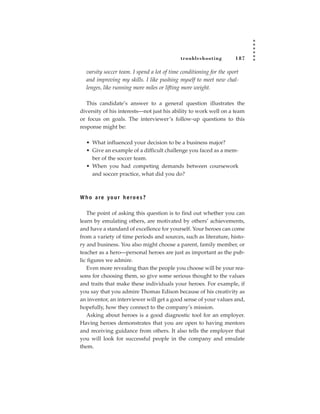 tr oubleshooting         187

  varsity soccer team. I spend a lot of time conditioning for the sport
  and improving my skills. I like pushing myself to meet new chal-
  lenges, like running more miles or lifting more weight.

   This candidate’s answer to a general question illustrates the
diversity of his interests—not just his ability to work well on a team
or focus on goals. The interviewer’s follow-up questions to this
response might be:

  • What influenced your decision to be a business major?
  • Give an example of a difficult challenge you faced as a mem-
    ber of the soccer team.
  • When you had competing demands between coursework
    and soccer practice, what did you do?



W h o a re yo u r h e ro e s ?

   The point of asking this question is to find out whether you can
learn by emulating others, are motivated by others’ achievements,
and have a standard of excellence for yourself. Your heroes can come
from a variety of time periods and sources, such as literature, histo-
ry and business. You also might choose a parent, family member, or
teacher as a hero—personal heroes are just as important as the pub-
lic figures we admire.
   Even more revealing than the people you choose will be your rea-
sons for choosing them, so give some serious thought to the values
and traits that make these individuals your heroes. For example, if
you say that you admire Thomas Edison because of his creativity as
an inventor, an interviewer will get a good sense of your values and,
hopefully, how they connect to the company’s mission.
   Asking about heroes is a good diagnostic tool for an employer.
Having heroes demonstrates that you are open to having mentors
and receiving guidance from others. It also tells the employer that
you will look for successful people in the company and emulate
them.
 