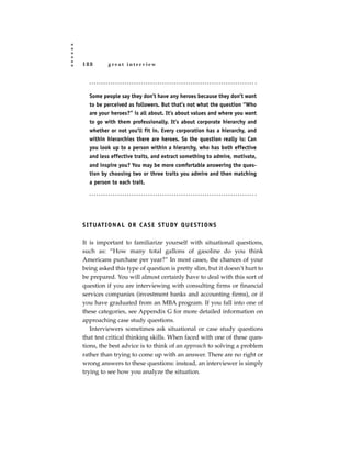 188        great interview




  Some people say they don’t have any heroes because they don’t want
  to be perceived as followers. But that’s not what the question “Who
  are your heroes?” is all about. It’s about values and where you want
  to go with them professionally. It’s about corporate hierarchy and
  whether or not you’ll fit in. Every corporation has a hierarchy, and
  within hierarchies there are heroes. So the question really is: Can
  you look up to a person within a hierarchy, who has both effective
  and less effective traits, and extract something to admire, motivate,
  and inspire you? You may be more comfortable answering the ques-
  tion by choosing two or three traits you admire and then matching
  a person to each trait.




S I T UAT I O N A L O R C A S E S T U DY Q U E S T I O N S

It is important to familiarize yourself with situational questions,
such as: “How many total gallons of gasoline do you think
Americans purchase per year?” In most cases, the chances of your
being asked this type of question is pretty slim, but it doesn’t hurt to
be prepared. You will almost certainly have to deal with this sort of
question if you are interviewing with consulting firms or financial
services companies (investment banks and accounting firms), or if
you have graduated from an MBA program. If you fall into one of
these categories, see Appendix G for more detailed information on
approaching case study questions.
   Interviewers sometimes ask situational or case study questions
that test critical thinking skills. When faced with one of these ques-
tions, the best advice is to think of an approach to solving a problem
rather than trying to come up with an answer. There are no right or
wrong answers to these questions: instead, an interviewer is simply
trying to see how you analyze the situation.
 