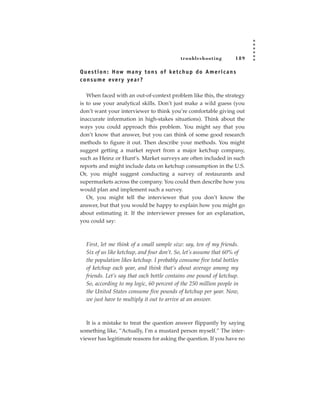 tr oubleshooting          189

Q u e s t i o n : H ow m a ny t o n s of ke t c h u p d o A m e r i c a n s
c o n s u m e eve r y ye a r ?

   When faced with an out-of-context problem like this, the strategy
is to use your analytical skills. Don’t just make a wild guess (you
don’t want your interviewer to think you’re comfortable giving out
inaccurate information in high-stakes situations). Think about the
ways you could approach this problem. You might say that you
don’t know that answer, but you can think of some good research
methods to figure it out. Then describe your methods. You might
suggest getting a market report from a major ketchup company,
such as Heinz or Hunt’s. Market surveys are often included in such
reports and might include data on ketchup consumption in the U.S.
Or, you might suggest conducting a survey of restaurants and
supermarkets across the company. You could then describe how you
would plan and implement such a survey.
   Or, you might tell the interviewer that you don’t know the
answer, but that you would be happy to explain how you might go
about estimating it. If the interviewer presses for an explanation,
you could say:



   First, let me think of a small sample size: say, ten of my friends.
   Six of us like ketchup, and four don’t. So, let’s assume that 60% of
   the population likes ketchup. I probably consume five total bottles
   of ketchup each year, and think that’s about average among my
   friends. Let’s say that each bottle contains one pound of ketchup.
   So, according to my logic, 60 percent of the 250 million people in
   the United States consume five pounds of ketchup per year. Now,
   we just have to multiply it out to arrive at an answer.



   It is a mistake to treat the question answer flippantly by saying
something like, “Actually, I’m a mustard person myself.” The inter-
viewer has legitimate reasons for asking the question. If you have no
 