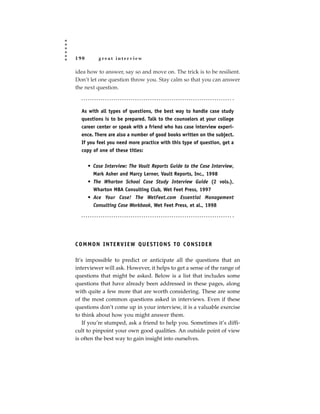 190        great interview

idea how to answer, say so and move on. The trick is to be resilient.
Don’t let one question throw you. Stay calm so that you can answer
the next question.



   As with all types of questions, the best way to handle case study
   questions is to be prepared. Talk to the counselors at your college
   career center or speak with a friend who has case interview experi-
   ence. There are also a number of good books written on the subject.
   If you feel you need more practice with this type of question, get a
   copy of one of these titles:


      • Case Interview: The Vault Reports Guide to the Case Interview,
        Mark Asher and Marcy Lerner, Vault Reports, Inc., 1998
      • The Wharton School Case Study Interview Guide (2 vols.),
        Wharton MBA Consulting Club, Wet Feet Press, 1997
      • Ace Your Case! The WetFeet.com Essential Management
        Consulting Case Workbook, Wet Feet Press, et al., 1998




C O M M O N I N T E R V I E W Q U E S T I O N S TO C O N S I D E R

It’s impossible to predict or anticipate all the questions that an
interviewer will ask. However, it helps to get a sense of the range of
questions that might be asked. Below is a list that includes some
questions that have already been addressed in these pages, along
with quite a few more that are worth considering. These are some
of the most common questions asked in interviews. Even if these
questions don’t come up in your interview, it is a valuable exercise
to think about how you might answer them.
   If you’re stumped, ask a friend to help you. Sometimes it’s diffi-
cult to pinpoint your own good qualities. An outside point of view
is often the best way to gain insight into ourselves.
 