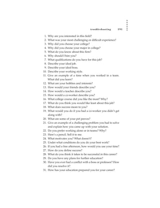tr oubleshooting      191

 1.   Why are you interested in this field?
 2.   What was your most challenging or difficult experience?
 3.   Why did you choose your college?
 4.   Why did you choose your major in college?
 5.   What do you know about this firm?
 6.   Why should I hire you?
 7.   What qualifications do you have for this job?
 8.   Describe your ideal job.
 9.   Describe your ideal boss.
10.   Describe your working style.
11.   Give an example of a time when you worked in a team.
      What did you learn?
12.   What are your hobbies and interests?
13.   How would your friends describe you?
14.   How would a teacher describe you?
15.   How would a co-worker describe you?
16.   What college course did you like the most? Why?
17.   What do you think you would like least about this job?
18.   What does success mean to you?
19.   What would you do if you had a co-worker you didn’t get
      along with?
20.   What are some of your pet peeves?
21.   Give an example of a challenging problem you had to solve
      and explain how you came up with your solution.
22.   Do you prefer working alone or in teams? Why?
23.   Here’s a pencil. Sell it to me.
24.   What motivates you? What doesn’t?
25.   Under what conditions do you do your best work?
26.   If you had a free afternoon, how would you use your time?
27.   How do you define success?
28.   What do you think it takes to be successful in this career?
29.   Do you have any plans for further education?
30.   Have you ever had a conflict with a boss or professor? How
      did you resolve it?
31.   How has your education prepared you for your career?
 