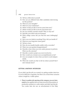 192        great interview

   32. Tell me a little about yourself.
   33. How are you different from other candidates interviewing
       for this position?
   34. What are your strengths?
   35. What are your weaknesses?
   36. Where would you like to be five years from now?
   37. Where would you like to be ten years from now?
   38. Do you consider yourself a leader? Why or why not?
   39. Describe your ideal work environment.
   40. What college course did you find the most challenging?
       Why?
   41. Have you ever failed at anything? How did you handle it?
   42. What are your long-term career goals?
   43. Tell me a story.
   44. How do you usually handle conflict with a coworker?
   45. What was your greatest disappointment?
   46. Describe a time when you were under pressure to perform.
       What was the outcome?
   47. Describe a creative project you were involved in.
   48. How would you evaluate your accomplishments so far?
   49. Give an example of a time when you had to work indepen-
       dently.
   50. What else would you like to tell me about yourself that I
       don’t already know?



G E T T I N G A N OT H E R I N T E R V I E W

If you didn’t get the job you wanted, try getting another interview.
It can be difficult to negotiate, but there are at least three scenarios
where it might be a viable option:

   1. There is another job opening at the company you are inter-
      ested in. Joia applied and was interviewed for the position of
      production assistant at a radio station and didn’t get the job.
      Two weeks later she saw an advertisement in the Help
 