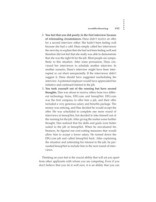 tr oubleshooting        195

  2. You feel that you did poorly in the first interview because
     of extenuating circumstances. Dana didn’t receive an offer
     for a second interview either. She hadn’t been feeling well
     because she had a cold. Dana simply called her interviewer
     the next day to explain that she had not been feeling well and
     therefore did not feel that she really was able to demonstrate
     that she was the right fit for the job. Most people are sympa-
     thetic to this situation. After some persuasion, Dana con-
     vinced her interviewer to schedule another interview. In
     another scenario, Dana’s interview might have been inter-
     rupted or cut short unexpectedly. If the interviewer didn’t
     suggest it, Dana should have suggested rescheduling the
     interview. A potential employer would have appreciated her
     initiative and continued interest in the job.
  3. You took yourself out of the running but have second
     thoughts. Dan was about to receive offers from two differ-
     ent technology firms, EFG.com and lmnopNet. EFG.com
     was the first company to offer him a job, and their offer
     included a very generous salary and benefits package. The
     money was enticing, and Dan decided he would accept the
     offer. He was scheduled to complete one more round of
     interviews at lmnopNet, but decided to take himself out of
     the running for the job. After giving the matter some further
     thought, Dan realized that his skills and goals were better
     suited to the job at lmnopNet. When he reevaluated his
     finances, he figured out cost-cutting measures that would
     allow him to accept a lower salary. He turned down the
     EFG.com job and called lmnopNet back. After explaining
     the situation and reiterating his interest in the job, he per-
     suaded lmnopNet to include him in the next round of inter-
     views.

   Thinking on your feet is the crucial ability that will set you apart
from other applicants with whom you are competing. Even if you
don’t believe that you do it well now, it is an ability that you can
 
