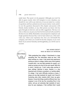 196      great interview

easily learn. The secret is to be prepared. Although you won’t be
able to guess exactly what will transpire in every situation, you
should do very well in any interview, if you are ready for a variety
of questions and have primed several success stories. Look careful-
ly over the questions discussed in this chapter and practice with
friends, family members, or any other person you know who has
gone through an interview and can offer suggestions. The key is to
relax so that you can put your best foot forward and sell yourself to
the best of your ability. Remember, most prospective employers ask
tough questions because they want to learn about you: what moti-
vates you, where your experience lies, how you will benefit the
company, and where you would fit into the company if you were
hired. If you answer honestly and thoughtfully, you will be sure to
succeed.



                                                ONE ANSWER DOESN’T
                                     MAKE OR BREAK AN INTERVIEW


               “After graduating from college, I interviewed at a large
               consulting firm. The interviewer asked me how I felt
               about working on a team. I had several bad experiences
               working on teams in college. Unlike some of the students
               I worked with, I set very high standards for myself—so I
               ended up having to do most of the work myself. With this
               in mind, I blurted out, ‘I don’t really enjoy working in
               team settings.’ Working in teams, however, is a very
               important part of being a consultant, so I quickly added,
               ‘In college, I had some difficulty working on teams. I
               always set very high standards for myself, and I found it
               frustrating when other students didn’t share my goals.
               However, I know that things would be different here. Your
               company is one of the top five consulting firms in the
               nation, and you set extremely high standards of excel-
               lence for your employees. I feel confident that I would
 